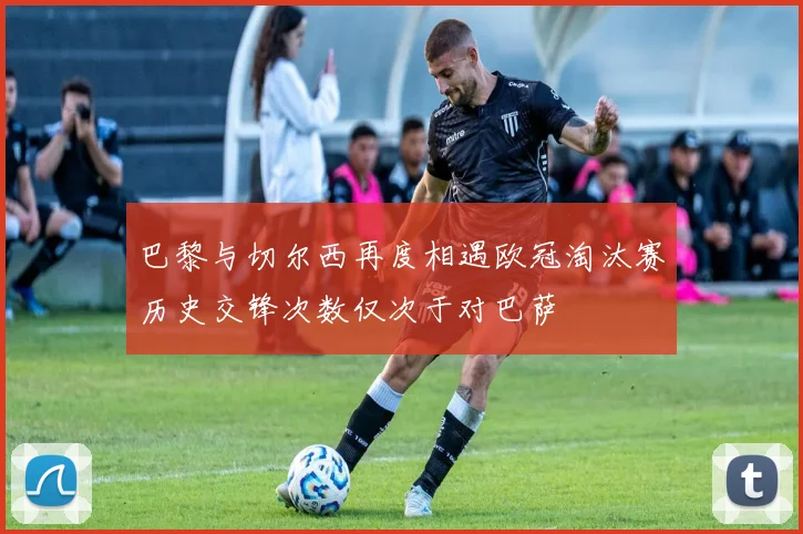 巴黎与切尔西再度相遇欧冠淘汰赛历史交锋次数仅次于对巴萨