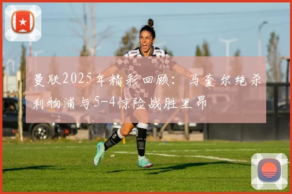 曼联2025年精彩回顾：马奎尔绝杀利物浦与5-4惊险战胜里昂