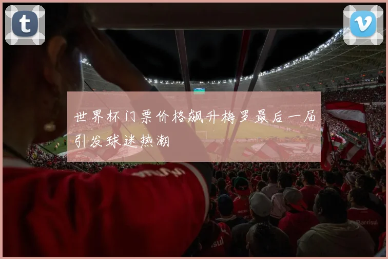 世界杯门票价格飙升梅罗最后一届引发球迷热潮