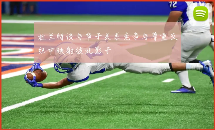 杜兰特谈与华子关系竞争与尊重交织中映射彼此影子