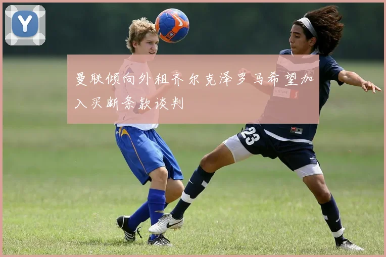 曼联倾向外租齐尔克泽罗马希望加入买断条款谈判