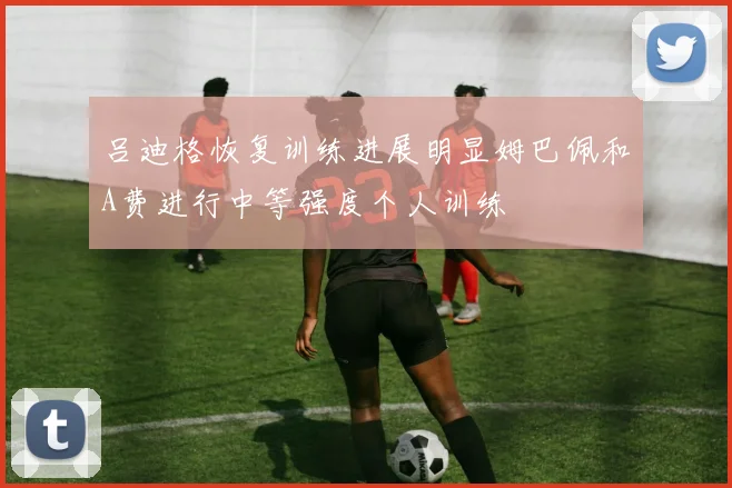 吕迪格恢复训练进展明显姆巴佩和A费进行中等强度个人训练