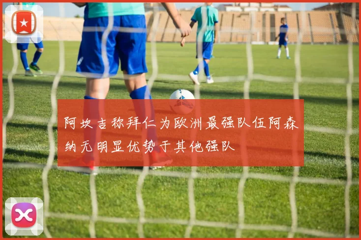 阿坎吉称拜仁为欧洲最强队伍阿森纳无明显优势于其他强队