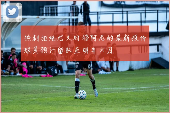 热刺拒绝尤文对穆阿尼的最新报价球员预计留队至明年六月