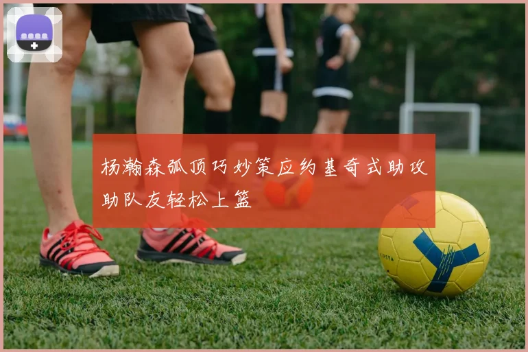 杨瀚森弧顶巧妙策应约基奇式助攻助队友轻松上篮