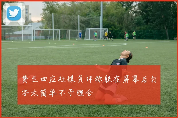 费兰回应社媒负评称躲在屏幕后打字太简单不予理会
