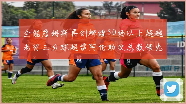 全能詹姆斯再创辉煌50场以上超越老将三分球超雷阿伦助攻总数领先隆多