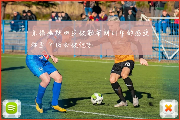 乐福幽默回应被勒布朗训斥的感受称至今仍会被他吼