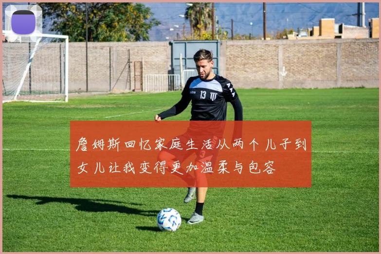 詹姆斯回忆家庭生活从两个儿子到女儿让我变得更加温柔与包容