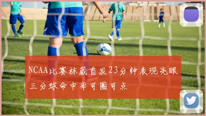 NCAA比赛林葳首发23分钟表现亮眼三分球命中率可圈可点
