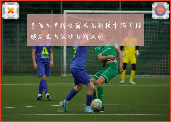 皇马冬季转会窗或无新援中场目标锁定亚当沃顿与斯米特