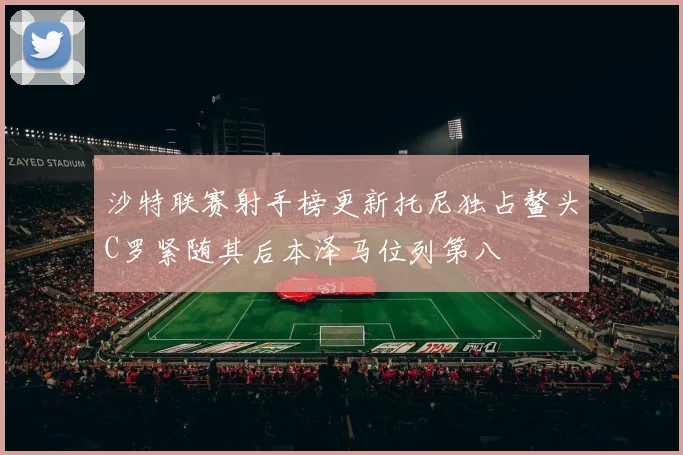 沙特联赛射手榜更新托尼独占鳌头C罗紧随其后本泽马位列第八