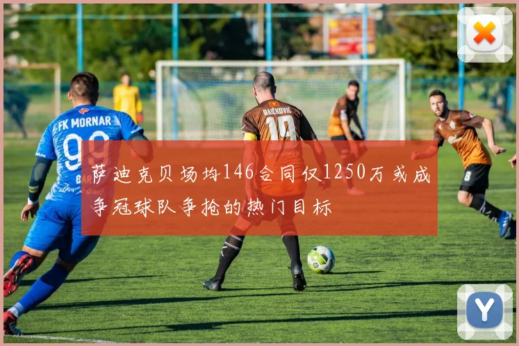 萨迪克贝场均146合同仅1250万或成争冠球队争抢的热门目标