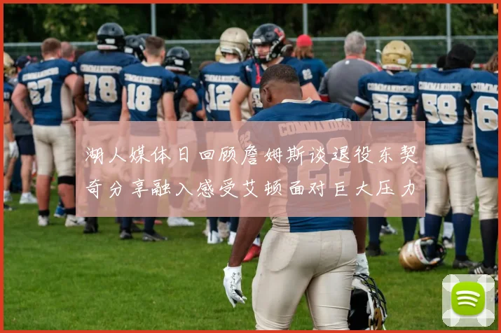 湖人媒体日回顾詹姆斯谈退役东契奇分享融入感受艾顿面对巨大压力