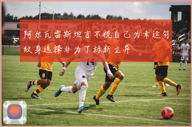 阿尔瓦雷斯坦言不视自己为幸运符纹身选择非为了标新立异