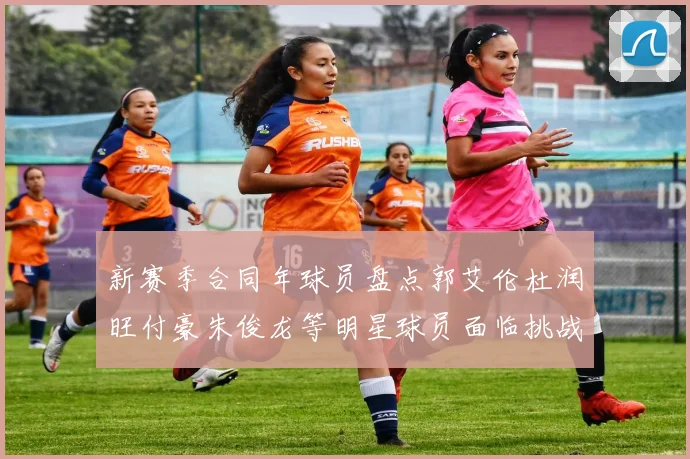 新赛季合同年球员盘点郭艾伦杜润旺付豪朱俊龙等明星球员面临挑战