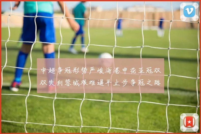 中超争冠形势严峻海港申花亚冠双双失利蓉城艰难逼平止步争冠之路