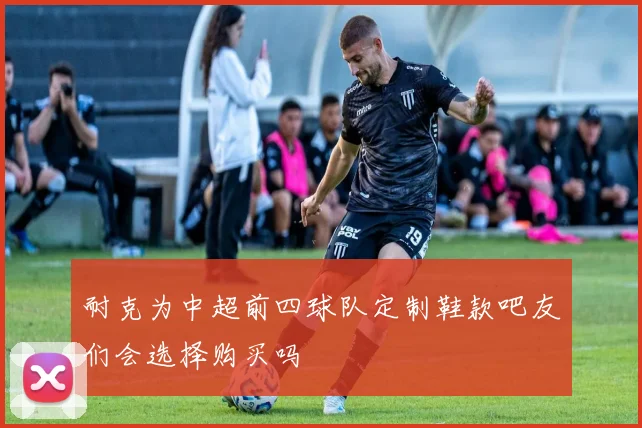 耐克为中超前四球队定制鞋款吧友们会选择购买吗