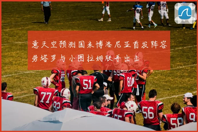 意天空预测国米博洛尼亚首发阵容劳塔罗与小图拉姆联手出击