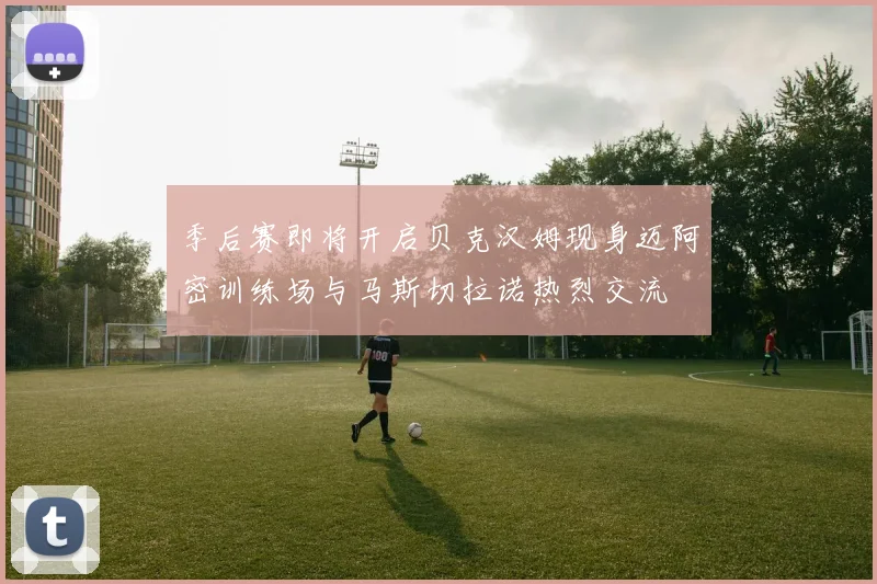 季后赛即将开启贝克汉姆现身迈阿密训练场与马斯切拉诺热烈交流