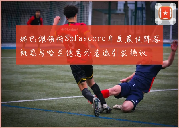 姆巴佩领衔Sofascore年度最佳阵容凯恩与哈兰德意外落选引发热议