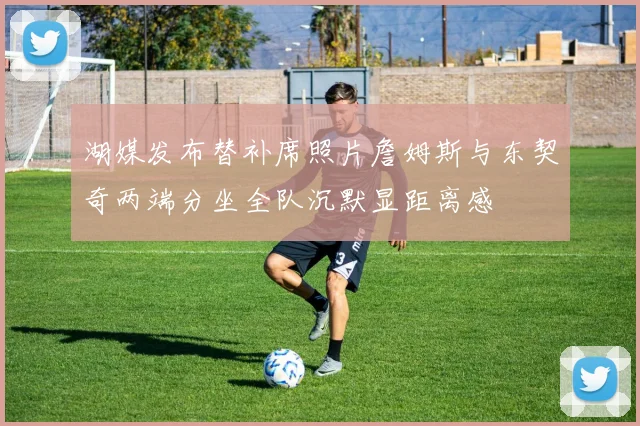 湖媒发布替补席照片詹姆斯与东契奇两端分坐全队沉默显距离感