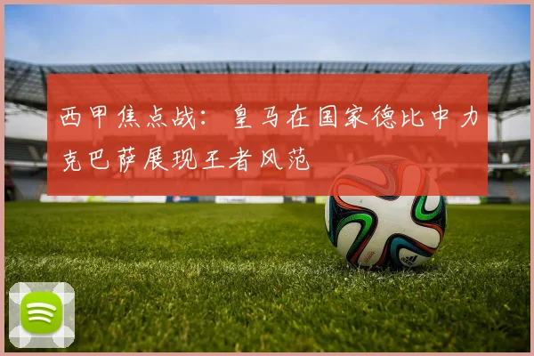 西甲焦点战：皇马在国家德比中力克巴萨展现王者风范
