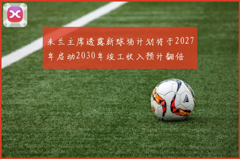 米兰主席透露新球场计划将于2027年启动2030年竣工收入预计翻倍