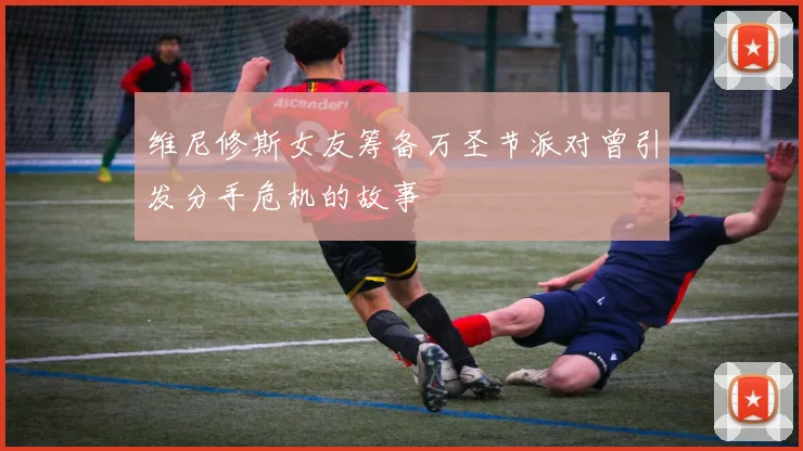 维尼修斯女友筹备万圣节派对曾引发分手危机的故事