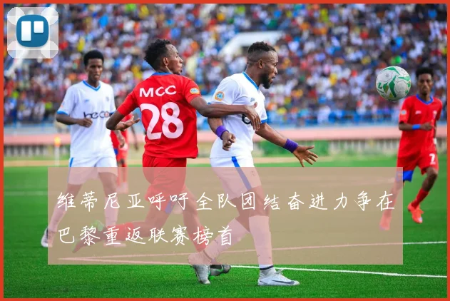 维蒂尼亚呼吁全队团结奋进力争在巴黎重返联赛榜首