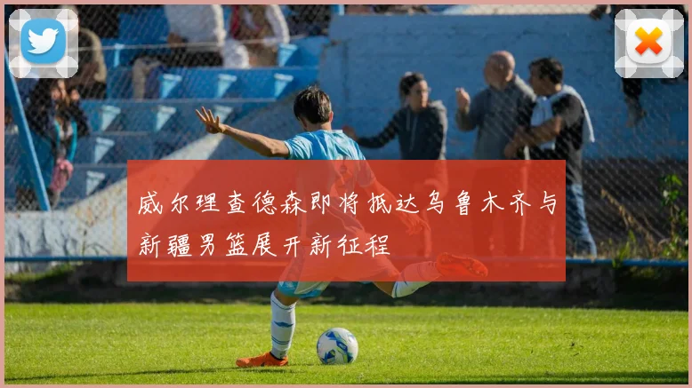 威尔理查德森即将抵达乌鲁木齐与新疆男篮展开新征程