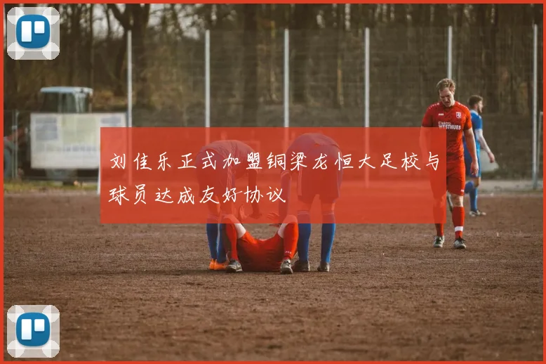刘佳乐正式加盟铜梁龙恒大足校与球员达成友好协议