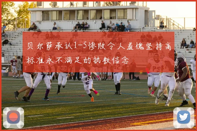 贝尔萨承认1-5惨败令人羞愧坚持高标准永不满足的执教信念