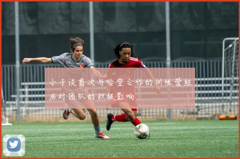 小卡谈首次与哈登合作的训练营经历对团队的积极影响