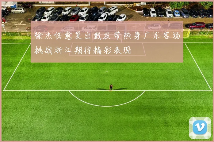 徐杰伤愈复出戴发带热身广东客场挑战浙江期待精彩表现