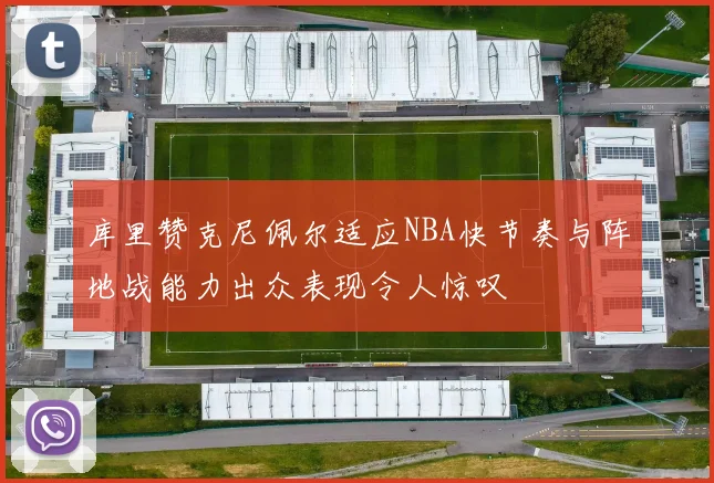 库里赞克尼佩尔适应NBA快节奏与阵地战能力出众表现令人惊叹