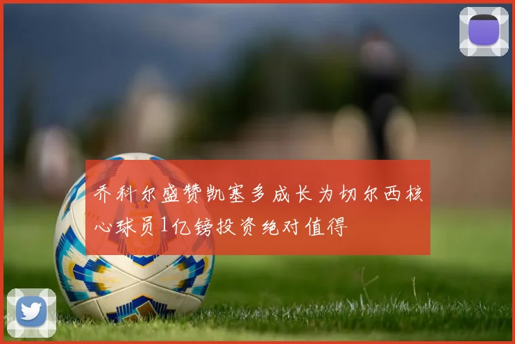 乔科尔盛赞凯塞多成长为切尔西核心球员1亿镑投资绝对值得
