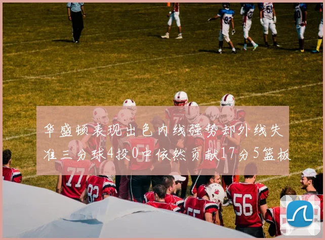 华盛顿表现出色内线强势却外线失准三分球4投0中依然贡献17分5篮板4盖帽
