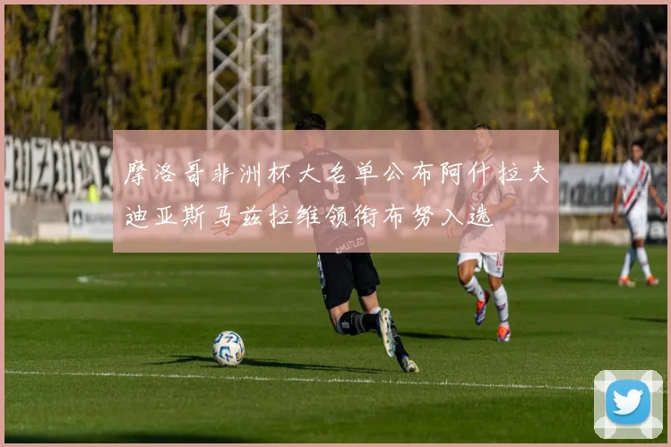 摩洛哥非洲杯大名单公布阿什拉夫迪亚斯马兹拉维领衔布努入选