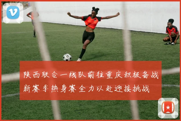 陕西联合一线队前往重庆积极备战新赛季热身赛全力以赴迎接挑战