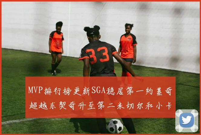 MVP排行榜更新SGA稳居第一约基奇超越东契奇升至第二米切尔和小卡表现引关注