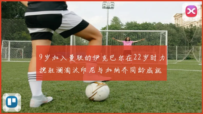 9岁加入曼联的伊克巴尔在22岁时力挽狂澜淘汰印尼与加纳乔同龄成就辉煌