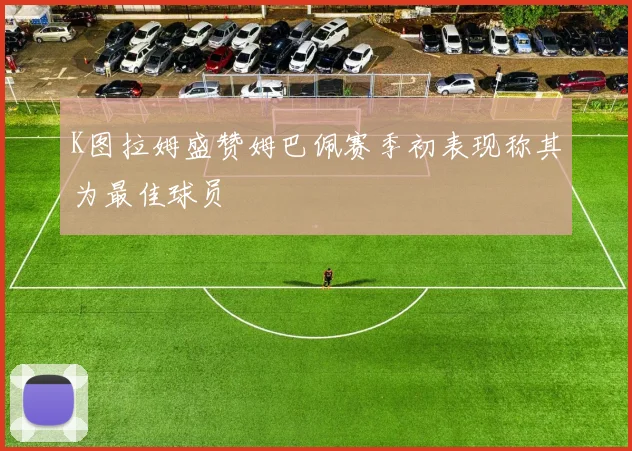 K图拉姆盛赞姆巴佩赛季初表现称其为最佳球员