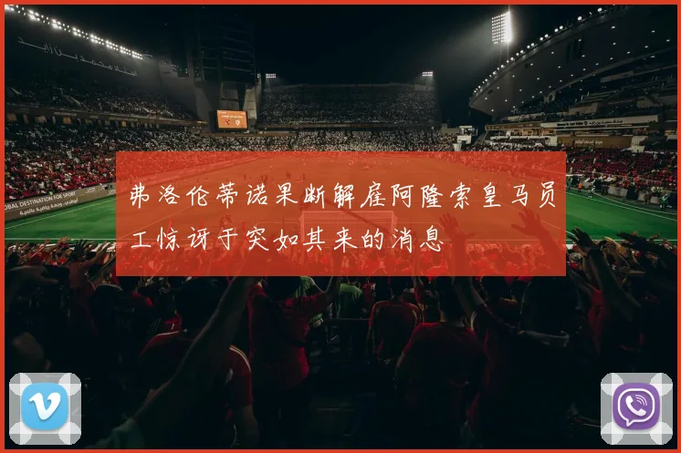 弗洛伦蒂诺果断解雇阿隆索皇马员工惊讶于突如其来的消息