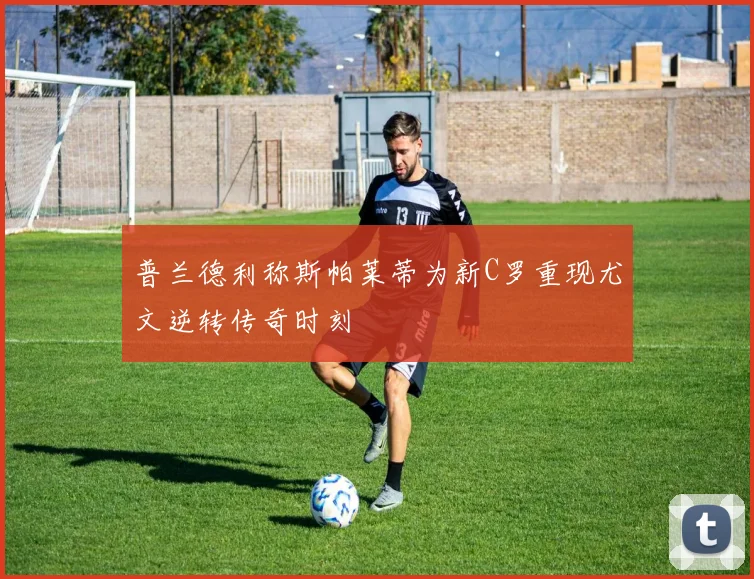 普兰德利称斯帕莱蒂为新C罗重现尤文逆转传奇时刻