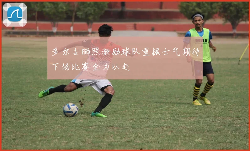 多尔古晒照激励球队重振士气期待下场比赛全力以赴